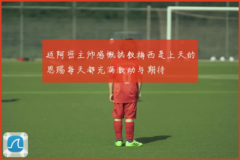 迈阿密主帅感慨执教梅西是上天的恩赐每天都充满激动与期待