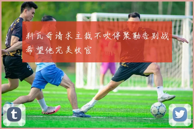 科瓦奇请求主裁不吹停聚勒告别战希望他完美收官