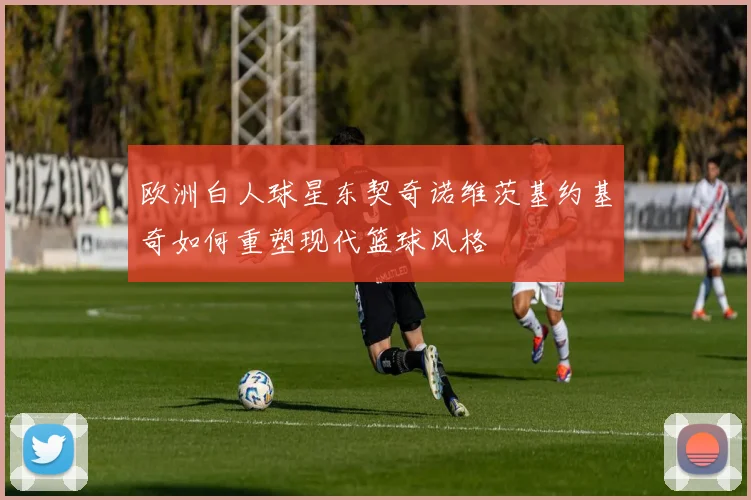 欧洲白人球星东契奇诺维茨基约基奇如何重塑现代篮球风格