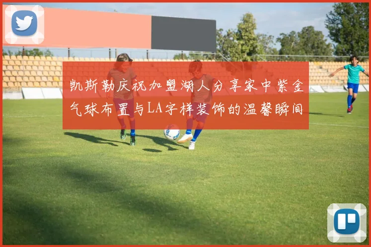 凯斯勒庆祝加盟湖人分享家中紫金气球布置与LA字样装饰的温馨瞬间