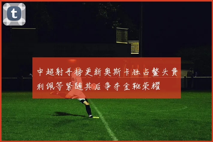 中超射手榜更新奥斯卡独占鳌头费利佩等紧随其后争夺金靴荣耀