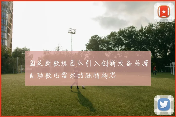 国足新教练团队引入创新设备或源自助教毛雷尔的独特构思