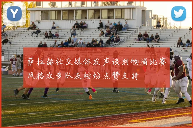 萨拉赫社交媒体发声谈利物浦比赛风格众多队友纷纷点赞支持