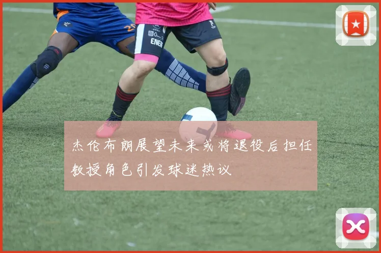 杰伦布朗展望未来或将退役后担任教授角色引发球迷热议