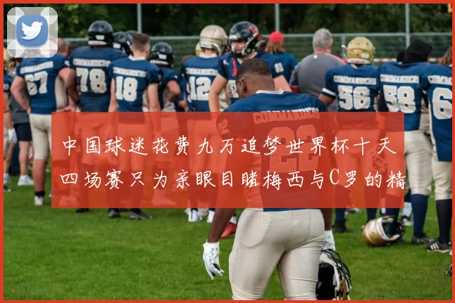 中国球迷花费九万追梦世界杯十天四场赛只为亲眼目睹梅西与C罗的精彩对决