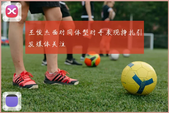 王俊杰面对同体型对手表现挣扎引发媒体关注