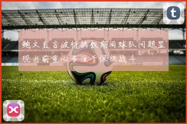 鲍文直言波特执教期间球队问题显现当前重心专注于保级战斗