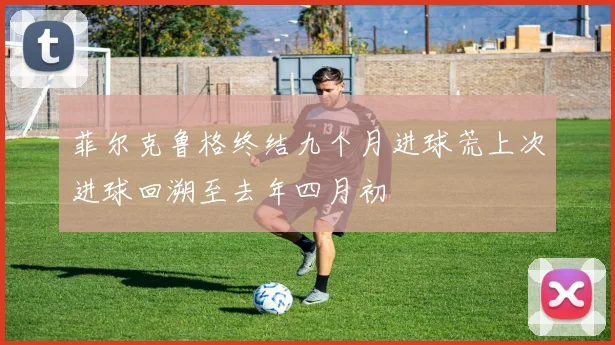 菲尔克鲁格终结九个月进球荒上次进球回溯至去年四月初