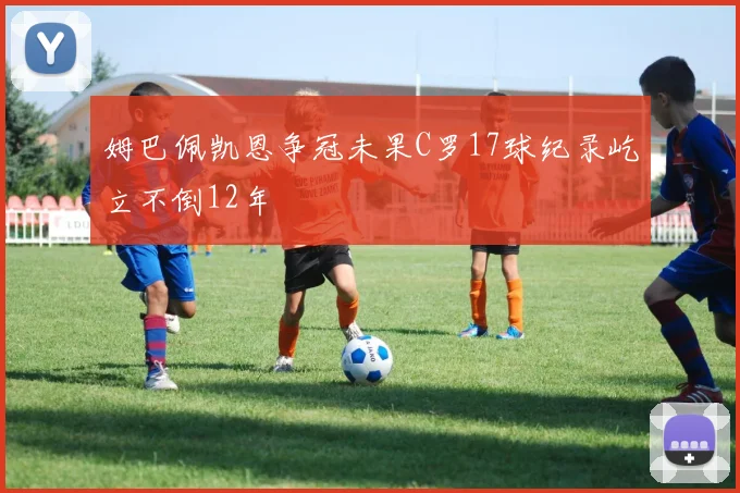 姆巴佩凯恩争冠未果C罗17球纪录屹立不倒12年